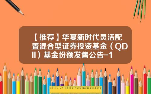 【推荐】华夏新时代灵活配置混合型证券投资基金（QDII）基金份额发售公告-100025基金