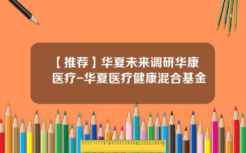 【推荐】华夏未来调研华康医疗-华夏医疗健康混合基金