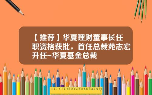 【推荐】华夏理财董事长任职资格获批，首任总裁苑志宏升任-华夏基金总裁