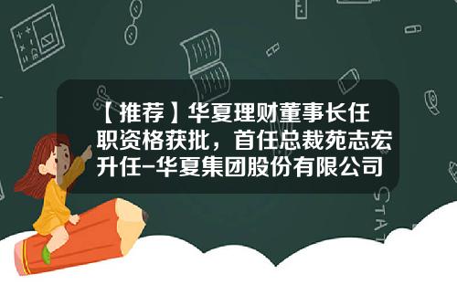 【推荐】华夏理财董事长任职资格获批，首任总裁苑志宏升任-华夏集团股份有限公司董事长