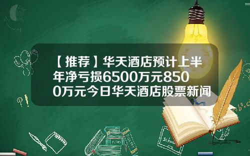 【推荐】华天酒店预计上半年净亏损6500万元8500万元今日华天酒店股票新闻资讯
