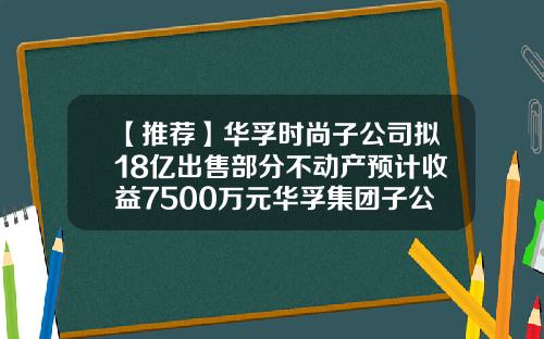 【推荐】华孚时尚子公司拟18亿出售部分不动产预计收益7500万元华孚集团子公司