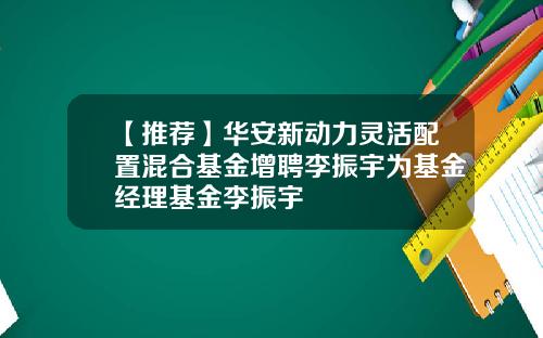 【推荐】华安新动力灵活配置混合基金增聘李振宇为基金经理基金李振宇