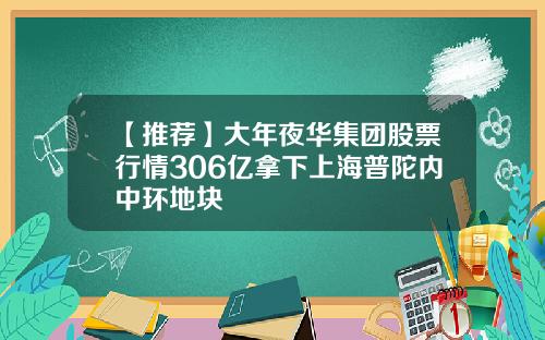 【推荐】大年夜华集团股票行情306亿拿下上海普陀内中环地块