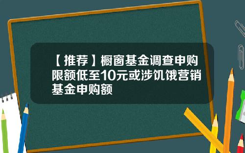 【推荐】橱窗基金调查申购限额低至10元或涉饥饿营销基金申购额