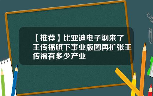 【推荐】比亚迪电子烟来了王传福旗下事业版图再扩张王传福有多少产业