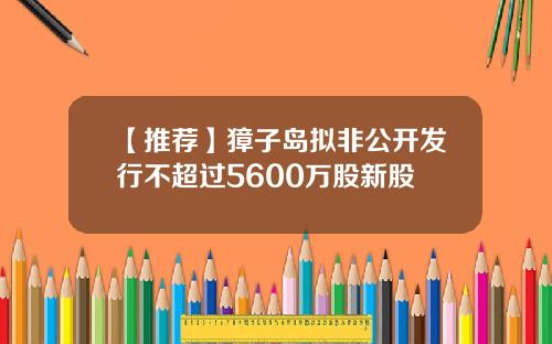 【推荐】獐子岛拟非公开发行不超过5600万股新股