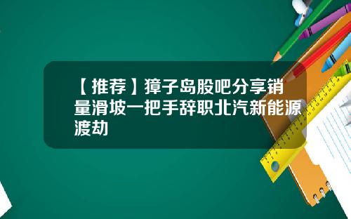 【推荐】獐子岛股吧分享销量滑坡一把手辞职北汽新能源渡劫
