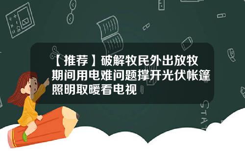 【推荐】破解牧民外出放牧期间用电难问题撑开光伏帐篷照明取暖看电视