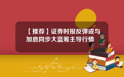【推荐】证券时报反弹或与加息同步大蓝筹主导行情