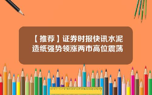 【推荐】证券时报快讯水泥造纸强势领涨两市高位震荡
