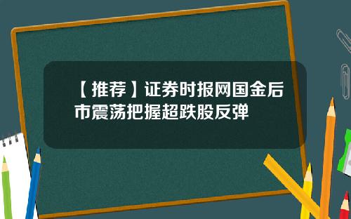 【推荐】证券时报网国金后市震荡把握超跌股反弹
