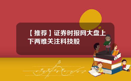 【推荐】证券时报网大盘上下两难关注科技股