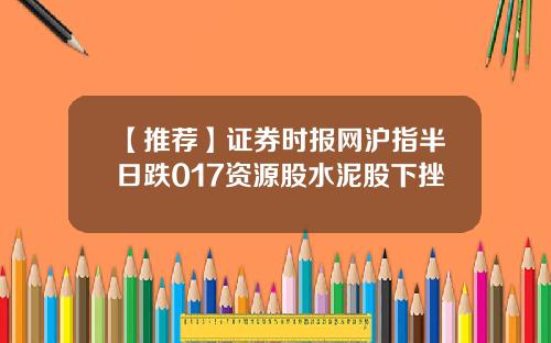 【推荐】证券时报网沪指半日跌017资源股水泥股下挫