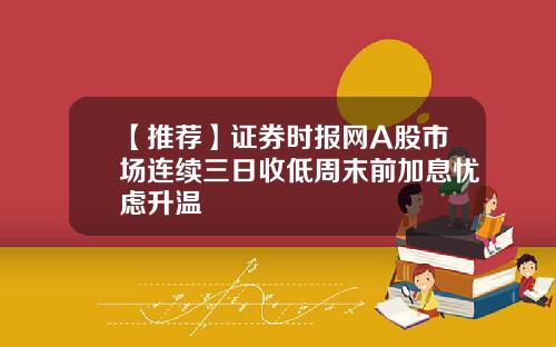 【推荐】证券时报网A股市场连续三日收低周末前加息忧虑升温
