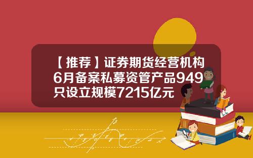 【推荐】证券期货经营机构6月备案私募资管产品949只设立规模7215亿元