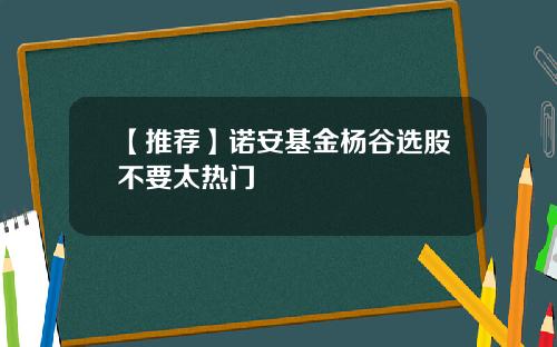 【推荐】诺安基金杨谷选股不要太热门