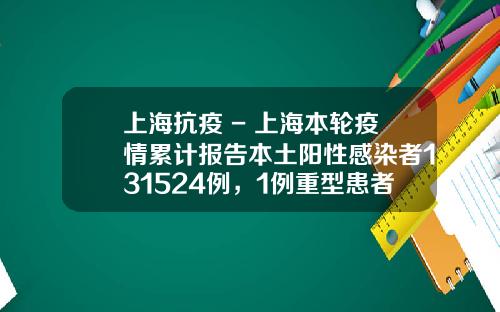 上海抗疫 - 上海本轮疫情累计报告本土阳性感染者131524例，1例重型患者正在治疗中