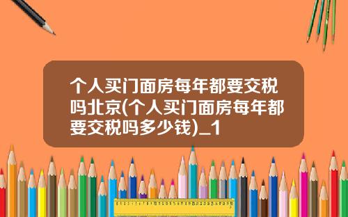 个人买门面房每年都要交税吗北京(个人买门面房每年都要交税吗多少钱)_1