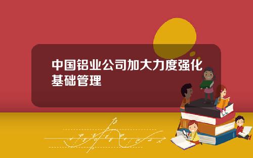 中国铝业公司加大力度强化基础管理