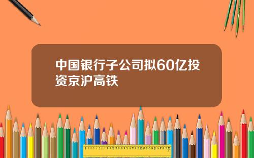 中国银行子公司拟60亿投资京沪高铁