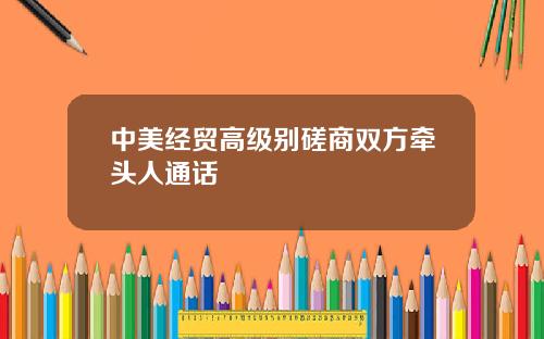 中美经贸高级别磋商双方牵头人通话