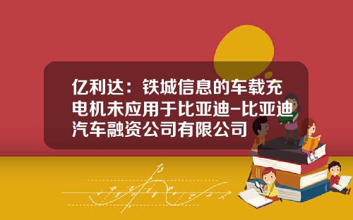 亿利达：铁城信息的车载充电机未应用于比亚迪-比亚迪汽车融资公司有限公司