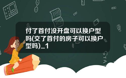 付了首付没开盘可以换户型吗(交了首付的房子可以换户型吗)_1