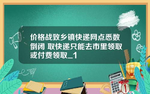 价格战致乡镇快递网点悉数倒闭 取快递只能去市里领取或付费领取_1
