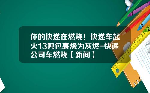 你的快递在燃烧！快递车起火13吨包裹烧为灰烬-快递公司车燃烧【新闻】