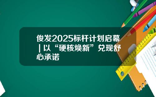 俊发2025标杆计划启幕 | 以“硬核焕新”兑现舒心承诺