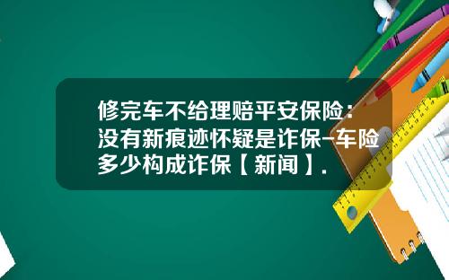 修完车不给理赔平安保险：没有新痕迹怀疑是诈保-车险多少构成诈保【新闻】.