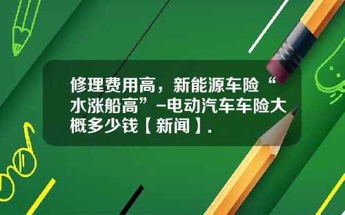 修理费用高，新能源车险“水涨船高”-电动汽车车险大概多少钱【新闻】.