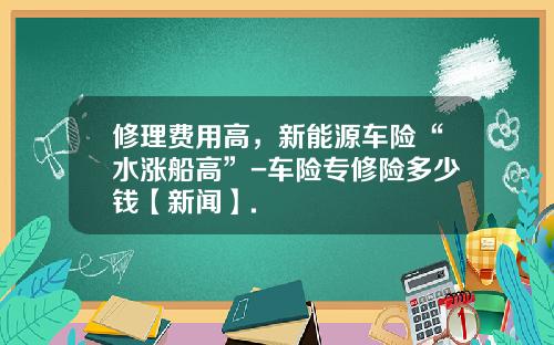 修理费用高，新能源车险“水涨船高”-车险专修险多少钱【新闻】.
