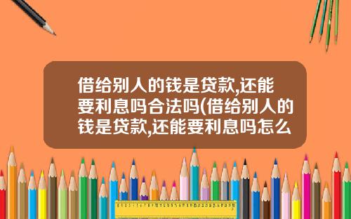 借给别人的钱是贷款,还能要利息吗合法吗(借给别人的钱是贷款,还能要利息吗怎么算)
