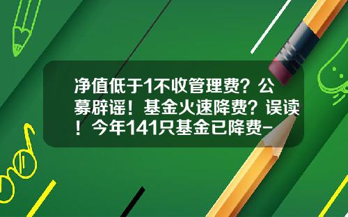 净值低于1不收管理费？公募辟谣！基金火速降费？误读！今年141只基金已降费-基金合并减股