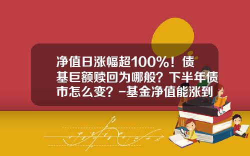 净值日涨幅超100%！债基巨额赎回为哪般？下半年债市怎么变？-基金净值能涨到多少