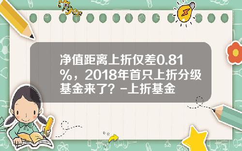 净值距离上折仅差0.81%，2018年首只上折分级基金来了？-上折基金
