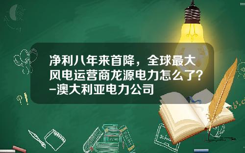 净利八年来首降，全球最大风电运营商龙源电力怎么了？-澳大利亚电力公司