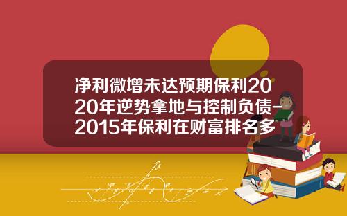 净利微增未达预期保利2020年逆势拿地与控制负债-2015年保利在财富排名多少