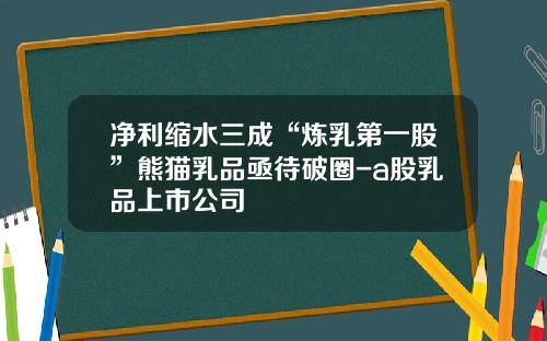 净利缩水三成“炼乳第一股”熊猫乳品亟待破圈-a股乳品上市公司