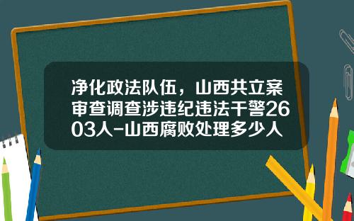 净化政法队伍，山西共立案审查调查涉违纪违法干警2603人-山西腐败处理多少人
