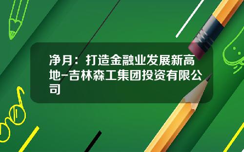 净月：打造金融业发展新高地-吉林森工集团投资有限公司