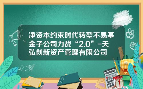 净资本约束时代转型不易基金子公司力战“2.0”-天弘创新资产管理有限公司