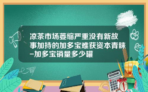 凉茶市场萎缩严重没有新故事加持的加多宝难获资本青睐-加多宝销量多少罐