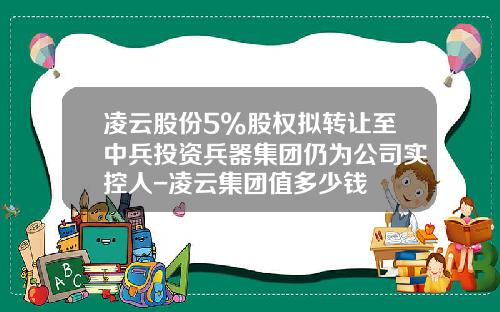 凌云股份5%股权拟转让至中兵投资兵器集团仍为公司实控人-凌云集团值多少钱