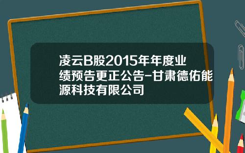 凌云B股2015年年度业绩预告更正公告-甘肃德佑能源科技有限公司