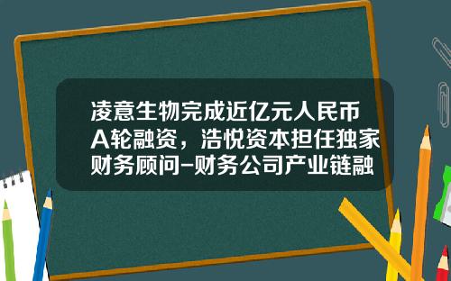 凌意生物完成近亿元人民币A轮融资，浩悦资本担任独家财务顾问-财务公司产业链融资