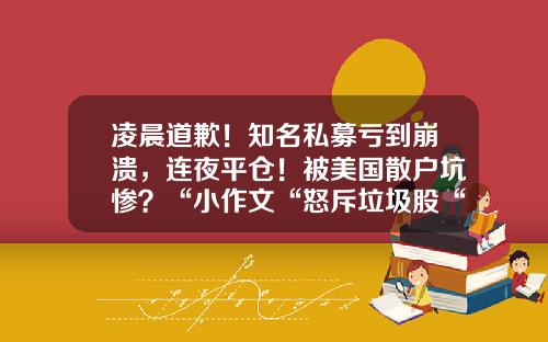 凌晨道歉！知名私募亏到崩溃，连夜平仓！被美国散户坑惨？“小作文“怒斥垃圾股“越臭越香“...-私募基金亏损怎么办