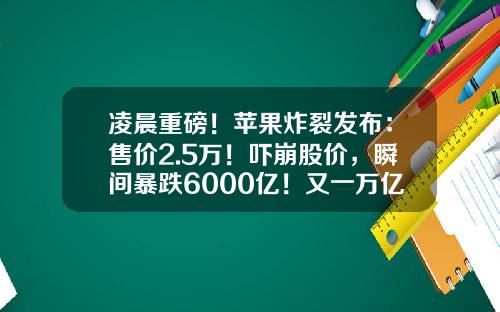 凌晨重磅！苹果炸裂发布：售价2.5万！吓崩股价，瞬间暴跌6000亿！又一万亿级赛道沸腾？-股票行情触屏版证券资讯